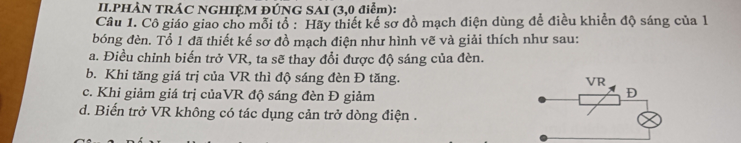 II.PHÀN TRÁC NGHIỆM ĐÚNG SAI (3,0 điểm):
Câu 1. Cô giáo giao cho mỗi tổ : Hãy thiết kế sơ đồ mạch điện dùng để điều khiển độ sáng của 1
bóng đèn. Tổ 1 đã thiết kế sơ đồ mạch điện như hình vẽ và giải thích như sau:
a. Điều chỉnh biến trở VR, ta sẽ thay đổi được độ sáng của đèn.
b. Khi tăng giá trị của VR thì độ sáng đèn Đ tăng.
VR
c. Khi giảm giá trị củaVR độ sáng đèn Đ giảm
D
d. Biến trở VR không có tác dụng cản trở dòng điện .