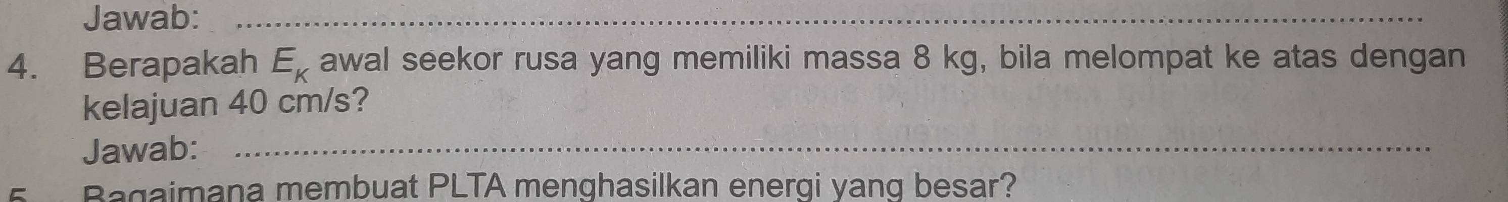 Jawab:_ 
4. Berapakah E_K awal seekor rusa yang memiliki massa 8 kg, bila melompat ke atas dengan 
kelajuan 40 cm/s? 
Jawab:_ 
5 Bagaimana membuat PLTA menghasilkan energi yang besar?