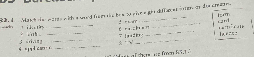 8 3 . 1 Match the words with a word from the box to give eight different forms or documents. 
form 
5 exam 
_ 
6 enrolment _card 
marks 1 identity _certificate 
2 birth 
3 driving_ _7 landing licence 
4 application _8 TV 
(Many of them are from 83.1.)