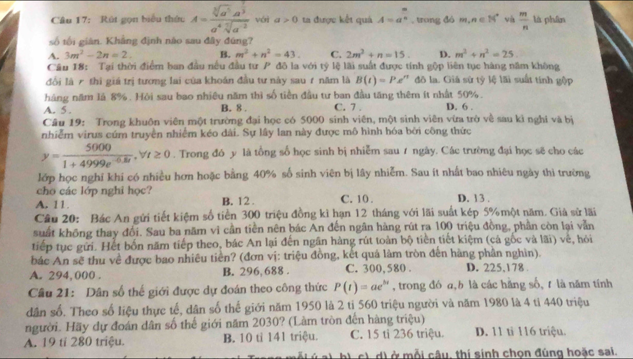 Rút gọn biểu thức A=frac sqrt[3](a^5)a^(frac 2)3a^4sqrt[7](a^(-2)) véi a>0 ta được kết quả A=a^(frac m)n , trong đó m,n∈ [4° và  m/n  là phân
số tối giàn. Khẳng định nào sau đây đúng?
A. 3m^2-2n=2. B. m^2+n^2=43. C. 2m^2+n=15. D. m^2+n^2=25
Câu 18: Tại thời điểm ban đầu nếu đầu tư P đô la với tỷ lệ lãi suất được tính gộp liên tục hàng năm không
đổi là 7 thì giá trị tương lai của khoản đầu tư này sau 1 năm là B(t)=P.e^(rt) đô la. Giả sử tỷ lệ lãi suất tính gộp
hàng năm là 8%. Hỏi sau bao nhiều năm thì số tiền đầu tư ban đầu tăng thêm ít nhất 50%.
A. 5 .
B. 8 . C. 7 . D. 6 .
Câu 19: Trong khuôn viên một trường đại học có 5000 sinh viên, một sình viên vừa trở về sau kì nghĩ và bị
nhiễm virus cúm truyền nhiễm kéo dài. Sự lây lan này được mô hình hóa bởi công thức
y= 5000/1+4999e^(-0.8t) ,forall t≥ 0. Trong đó y là tổng số học sinh bị nhiễm sau 7 ngày. Các trường đại học sẽ cho các
lớp học nghỉ khi có nhiều hơn hoặc bằng 40% số sinh viên bị lây nhiễm. Sau ít nhất bao nhiêu ngày thì trường
cho các lớp nghỉ học? D. 13 .
A. 11. B. 12 . C. 10 .
Câu 20: Bác An gửi tiết kiệm số tiền 300 triệu đồng kì hạn 12 tháng với lãi suất kép 5% một năm. Giả sử lãi
suất không thay đổi. Sau ba năm vì cần tiền nên bác An đến ngân hàng rút ra 100 triệu đồng, phần còn lại vẫn
tiếp tục gửi. Hết bốn năm tiếp theo, bác An lại đến ngân hàng rút toàn bộ tiền tiết kiệm (cả gốc và lãi) về, hỏi
báắc An sẽ thu về được bao nhiêu tiền? (đơn vị: triệu đồng, kết quả làm tròn đến hàng phần nghìn).
A. 294,000 . B. 296, 688 . C. 300, 580 .
D. 225,178 .
Câu 21: Dân số thế giới được dự đoán theo công thức P(t)=ae^(bt) , trong đó a,b là các hằng số, t là năm tính
dân số. Theo số liệu thực tế, dân số thế giới năm 1950 là 2 tỉ 560 triệu người và năm 1980 là 4 tỉ 440 triệu
người. Hãy dự đoán dân số thế giới năm 2030? (Làm tròn đến hàng triệu)
A. 19 tỉ 280 triệu. B. 10 tỉ 141 triệu. C. 15 tỉ 236 triệu. D. 11 tỉ 116 triệu.
c) d) ở mỗi câu, thí sinh chọn đúng hoặc sai.