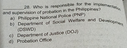 Who is responsible for the implementation
and supervision of probation in the Philippines?
a) Philippine National Police (PNP)
b) Department of Social Welfare and Development
(DSWD)
c) Department of Justice (DOJ)
d) Probation Office