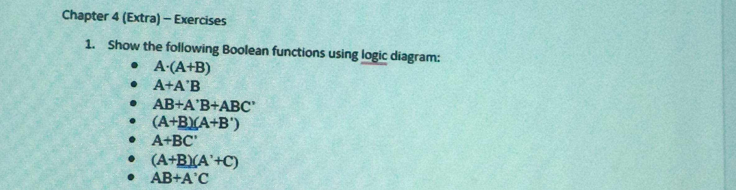 Chapter 4 (Extra) - Exercises 
1. Show the following Boolean functions using logic diagram:
A· (A+B)
A+A^,B
AB+A'B+ABC'
(A+B)(A+B')
A+BC'
(A+B)(A'+C)
AB+A°C