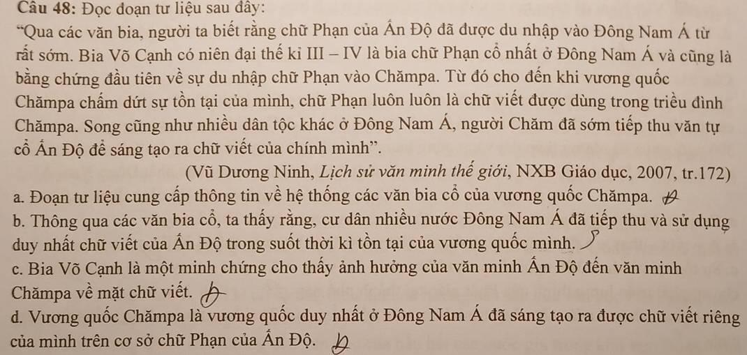 Đọc đoạn tư liệu sau đây:
“Qua các văn bia, người ta biết rằng chữ Phạn của Ấn Độ đã được du nhập vào Đông Nam Á từ
rất sớm. Bia Võ Cạnh có niên đại thế kỉ III - IV là bia chữ Phạn cổ nhất ở Đông Nam Á và cũng là
bằng chứng đầu tiên về sự du nhập chữ Phạn vào Chămpa. Từ đó cho đến khi vương quốc
Chămpa chấm dứt sự tồn tại của mình, chữ Phạn luôn luôn là chữ viết được dùng trong triều đình
Chămpa. Song cũng như nhiều dân tộc khác ở Đông Nam Á, người Chăm đã sớm tiếp thu văn tự
cổ Ấn Độ để sáng tạo ra chữ viết của chính mình''.
(Vũ Dương Ninh, Lịch sử văn minh thế giới, NXB Giáo dục, 2007, tr.172)
a. Đoạn tư liệu cung cấp thông tin về hệ thống các văn bia cổ của vương quốc Chămpa.
b. Thông qua các văn bia cổ, ta thấy rằng, cư dân nhiều nước Đông Nam Á đã tiếp thu và sử dụng
duy nhất chữ viết của Ấn Độ trong suốt thời kì tồn tại của vương quốc mình.
c. Bia Võ Cạnh là một minh chứng cho thấy ảnh hưởng của văn minh Ấn Độ đến văn minh
Chămpa về mặt chữ viết.
d. Vương quốc Chămpa là vương quốc duy nhất ở Đông Nam Á đã sáng tạo ra được chữ viết riêng
của mình trên cơ sở chữ Phạn của Ấn Độ.