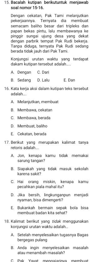 Bacalah kutipan berikutuntuk menjawab
soal nomor 15-16.
Dengan cekatan, Pak Tami melanjutkan
pekerjaannya. Ternyata dia membuat
semacam baliho besar dari tripleks dan
papan bekas pintu, lalu membawanya ke
pinggir sungai ujung desa yang dekat
dengan parbrik tempat Pak Rudi bekerja.
Tanpa diduga, ternyata Pak Rudi sedang
berada tidak jauh dari Pak Tami.
Konjungsi urutan waktu yang terdapat
dakam kutipan tersebut adalah.....
A. Dengan C. Dari
B. Sedang D. Lalu E. Dan
16. Kata kerja aksi dalam kutipan teks tersebut
adalah....
A. Melanjutkan, membuat
B. Membawa, cekatan
C. Membawa, berada
D. Membuat, baliho
E. Cekatan, berada
17. Berikut yang merupakan kalimat tanya
retoris adalah....
A. Jon, kenapa kamu tidak memakai
sarung tangan?
B. Siapakah yang tidak masuk sekolah
karena sakit?
C. Hai orang miskin, kenapa kamu
pecahkan piala mahal itu?
D. Jika bersih, lingkunganpun menjadi
nyaman, bisa dimengerti?
E. Bukankah bermain sepak bola bisa
membuat badan kita sehat?
18. Kalimat berikut yang tidak menggunakan
konjungsi urutan waktu adalah...
A. Setelah menyelesaikan tugasnya Bagas
bergegas pulang
B. Anda ingin menyelesaikan masalah
atau menambah masalah?
C Pak Yavat mengaiarinva membuat