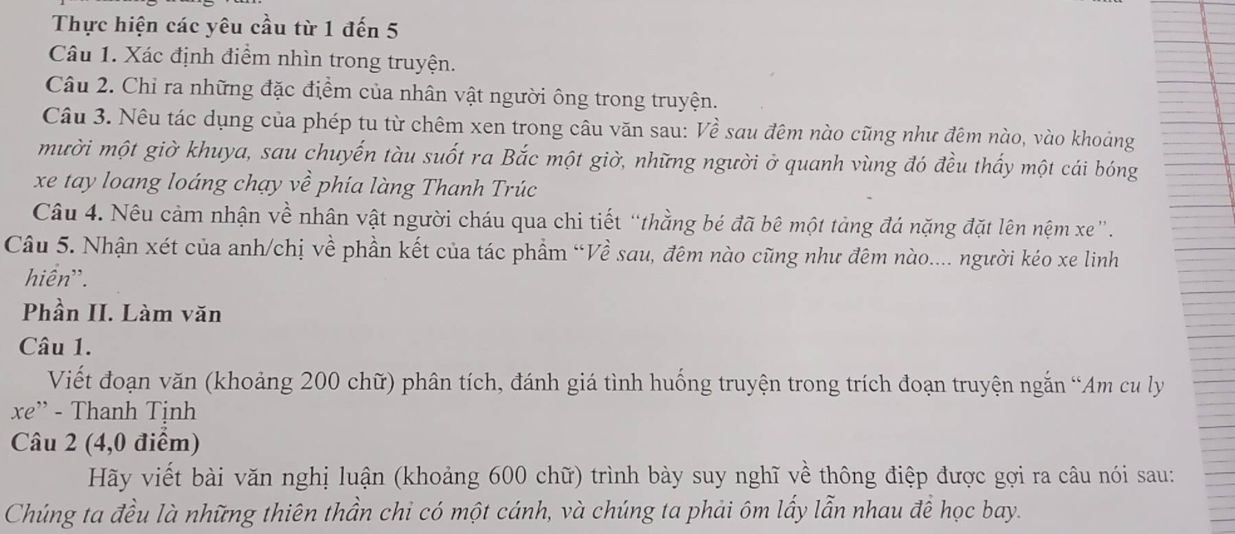 Thực hiện các yêu cầu từ 1 đến 5
Câu 1. Xác định điểm nhìn trong truyện. 
Câu 2. Chỉ ra những đặc điểm của nhân vật người ông trong truyện. 
Câu 3. Nêu tác dụng của phép tu từ chêm xen trong câu văn sau: Về sau đêm nào cũng như đêm nào, vào khoảng 
mười một giờ khuya, sau chuyến tàu suốt ra Bắc một giờ, những người ở quanh vùng đó đều thấy một cái bóng 
xe tay loang loáng chạy về phía làng Thanh Trúc 
Câu 4. Nêu cảm nhận về nhân vật người cháu qua chi tiết “thằng bé đã bê một tảng đá nặng đặt lên nệm xe”. 
Câu 5. Nhận xét của anh/chị về phần kết của tác phẩm “Về sau, đêm nào cũng như đêm nào.... người kéo xe linh 
hiển''. 
Phần II. Làm văn 
Câu 1. 
Viết đoạn văn (khoảng 200 chữ) phân tích, đánh giá tình huống truyện trong trích đoạn truyện ngắn “Am cu ly 
xe” - Thanh Tịnh 
Câu 2 (4,0 điểm) 
Hãy viết bài văn nghị luận (khoảng 600 chữ) trình bày suy nghĩ về thông điệp được gợi ra câu nói sau: 
Chúng ta đều là những thiên thần chi có một cánh, và chúng ta phải ôm lấy lẫn nhau đề học bay.