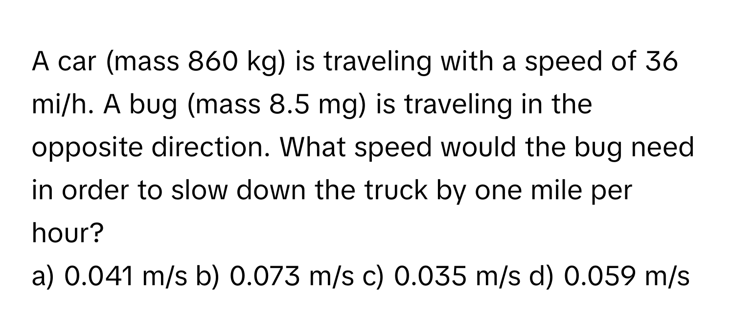 A car (mass 860 kg) is traveling with a speed of 36 mi/h. A bug (mass 8.5 mg) is traveling in the opposite direction. What speed would the bug need in order to slow down the truck by one mile per hour? 
a) 0.041 m/s b) 0.073 m/s c) 0.035 m/s d) 0.059 m/s