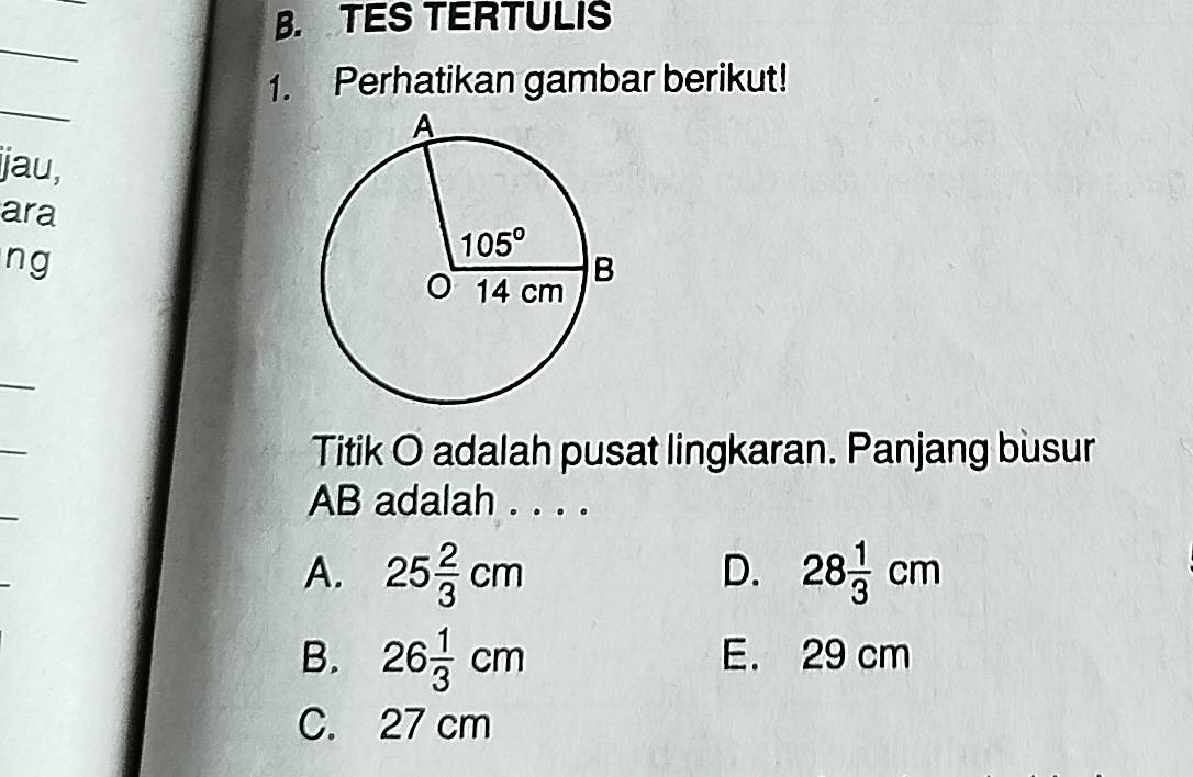 TES TERTULIS
_
1. Perhatikan gambar berikut!
_
ijau,
ara
ng
_
_
Titik O adalah pusat lingkaran. Panjang busur
_
AB adalah . . . .
A. 25 2/3 cm 28 1/3 cm
D.
B. 26 1/3 cm E. 29 cm
C. 27 cm