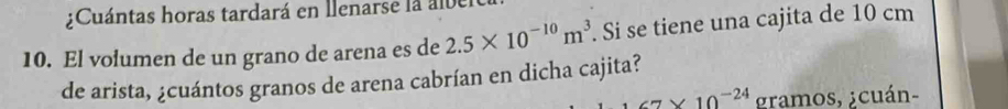 ¿Cuántas horas tardará en llenarse la ab 
10. El volumen de un grano de arena es de 2.5* 10^(-10)m^3. Si se tiene una cajita de 10 cm
de arista, ¿cuántos granos de arena cabrían en dicha cajita?
7* 10^(-24) gramos, ¿cuán-