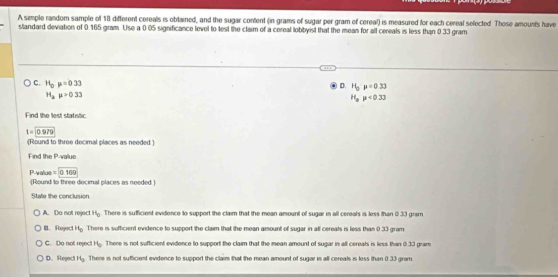 A simple random sample of 18 different cereals is obtained, and the sugar content (in grams of sugar per gram of cereal) is measured for each cereal selected Those amounts have
standard deviation of 0.165 gram. Use a 0 05 significance level to test the claim of a cereal lobbyist that the mean for all cereals is less than 0.33 gram.
C. H_0.mu =0.33
D. H_0mu =0.33
H_amu >033
H_amu <0.33
Find the test statistic
t=0.979
(Round to three decimal places as needed )
Find the P -value
P -value =0.169
(Round to three decimal places as needed )
State the conclusion
A. Do not reject H_0 There is sufficient evidence to support the claim that the mean amount of sugar in all cereals is less than 0.33 gram.
B. Reject H_0 There is sufficient evidence to support the claim that the mean amount of sugar in all cereals is less than 0.33 gram
C. Do not reject H_0. There is not sufficient evidence to support the claim that the mean amount of sugar in all cereals is less than 0.33 gram.
D. Reject H_0 There is not sufficient evidence to support the claim that the mean amount of sugar in all cereals is less than 0.33 gram.