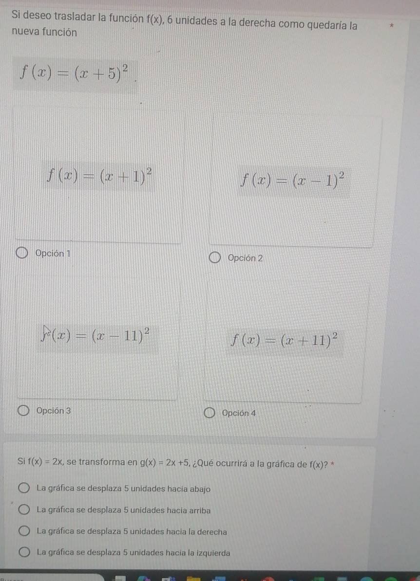 Si deseo trasladar la función f(x) , 6 unidades a la derecha como quedaría la
nueva función
f(x)=(x+5)^2.
f(x)=(x+1)^2
f(x)=(x-1)^2
Opción 1 Opción 2
y(x)=(x-11)^2
f(x)=(x+11)^2
Opción 3 Opción 4
Si f(x)=2x , se transforma en g(x)=2x+5 ¿Qué ocurrirá a la gráfica de f(x) ? *
La gráfica se desplaza 5 unidades hacia abajo
La gráfica se desplaza 5 unidades hacia arriba
La gráfica se desplaza 5 unidades hacia la derecha
La gráfica se desplaza 5 unidades hacia la izquierda