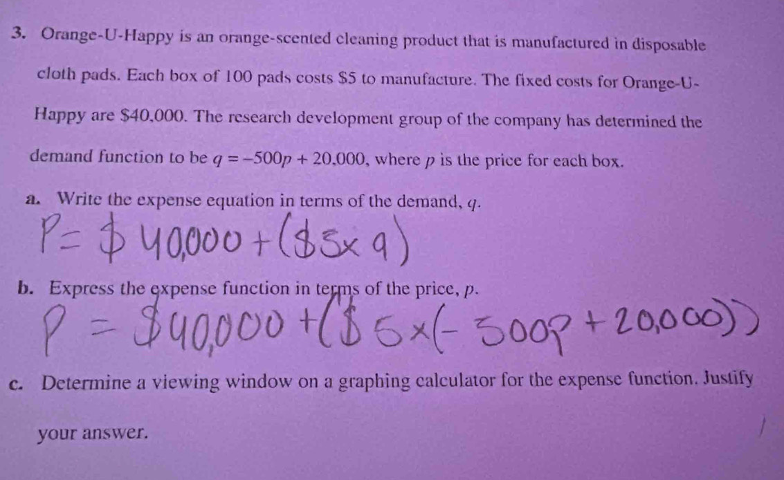 Orange-U-Happy is an orange-scented cleaning product that is manufactured in disposable 
cloth pads. Each box of 100 pads costs $5 to manufacture. The fixed costs for Orange-U- 
Happy are $40,000. The research development group of the company has determined the 
demand function to be q=-500p+20,000 , where p is the price for each box. 
a. Write the expense equation in terms of the demand, q. 
b. Express the expense function in terms of the price, p. 
c. Determine a viewing window on a graphing calculator for the expense function. Justify 
your answer.