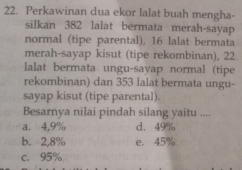 Perkawinan dua ekor lalat buah mengha-
silkan 382 lalat bermata merah-sayap
normal (tipe parental), 16 lalat bermata
merah-sayap kisut (tipe rekombinan), 22
lalat bermata ungu-sayap normal (tipe
rekombinan) dan 353 lalat bermata ungu-
sayap kisut (tipe parental).
Besarnya nilai pindah silang yaitu ....
a. 4,9% d. 49%
b. 2,8% e. 45%
c. 95%