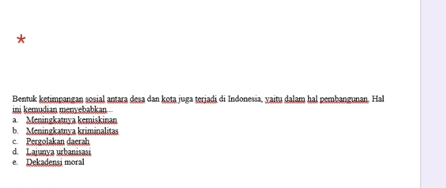 Bentuk ketimpangan sosial antara desa dan kota juga terjadi di Indonesia, yaitu dalam hal pembangunan. Hal
ini kemudian menyebabkan ..
a. Meningkatnya kemiskinan
b. Meningkatnya kriminalitas
c. Pergolakan daerah
d Lajunya urbanisasi
e. Dekadensi moral