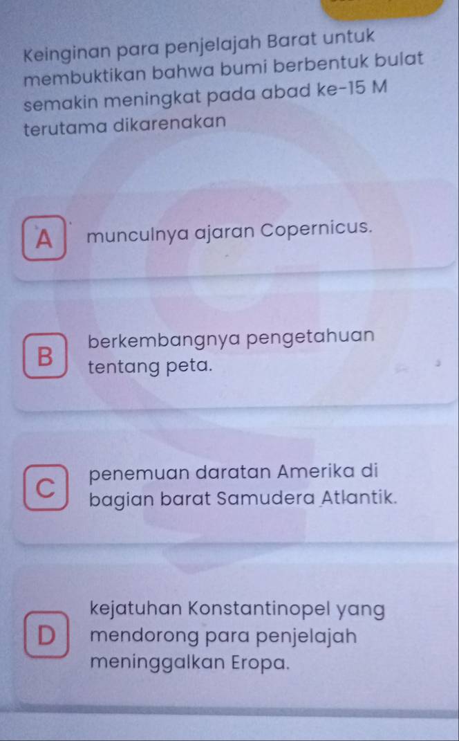 Keinginan para penjelajah Barat untuk
membuktikan bahwa bumi berbentuk bulat
semakin meningkat pada abad ke- 15 M
terutama dikarenakan
A munculnya ajaran Copernicus.
berkembangnya pengetahuan
B tentang peta.
C penemuan daratan Amerika di
bagian barat Samudera Atlantik.
kejatuhan Konstantinopel yang
D mendorong para penjelajah
meninggalkan Eropa.