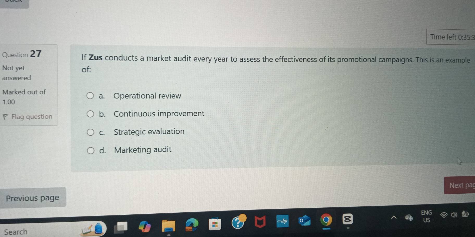 Time left 0:35:3
Question 27
If Zus conducts a market audit every year to assess the effectiveness of its promotional campaigns. This is an example
Not yet of:
answered
Marked out of
a. Operational review
1.00
Flag question
b. Continuous improvement
c. Strategic evaluation
d. Marketing audit
Next paç
Previous page
Search