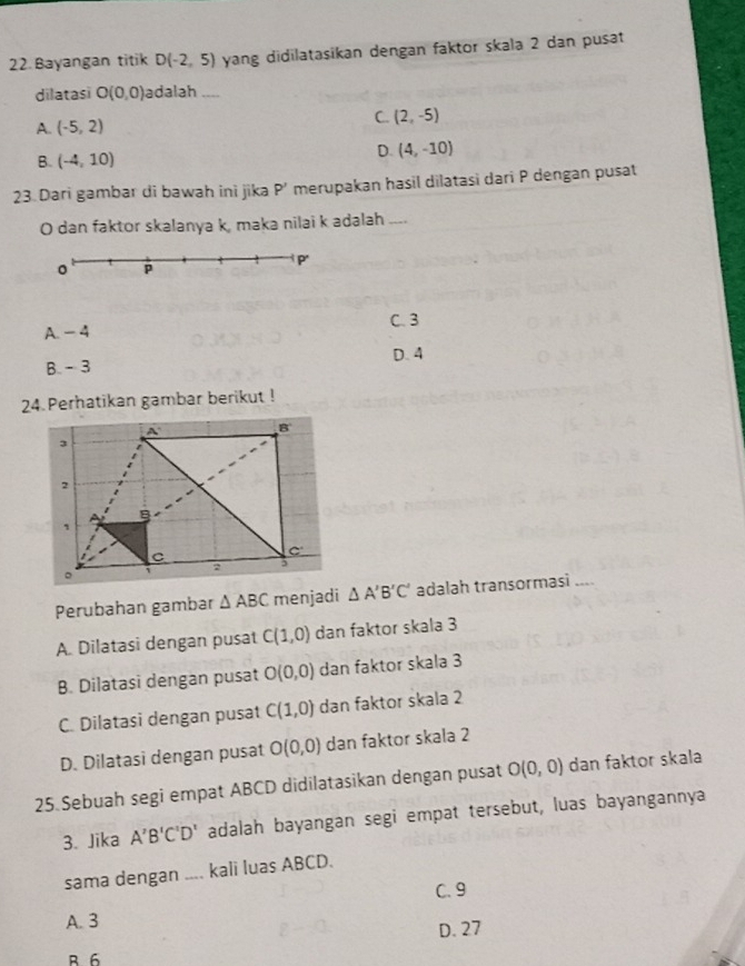 Bayangan titik D(-2,5) yang didilatasikan dengan faktor skala 2 dan pusat
dilatasi O(0,0) adalah ....
A. (-5,2)
C. (2,-5)
B. (-4,10)
D. (4,-10)
23. Dari gambar di bawah ini jika p '' merupakan hasil dilatasi dari P dengan pusat
O dan faktor skalanya k, maka nilai k adalah ....
C. 3
A. -4
D. 4
B. - 3
24 Perhatikan gambar berikut !
Perubahan gambar △ ABC menjadi △ A'B'C' adalah transormasi _--
A. Dilatasi dengan pusat C(1,0) dan faktor skala 3
B. Dilatasi dengan pusat O(0,0) dan faktor skala 3
C. Dilatasi dengan pusat C(1,0) dan faktor skala 2
D. Dilatasi dengan pusat O(0,0) dan faktor skala 2
25 Sebuah segi empat ABCD didilatasikan dengan pusat O(0,0) dan faktor skala
3. Jika A'B'C'D' adalah bayangan segi empat tersebut, luas bayangannya
sama dengan .... kali luas ABCD.
C. 9
A. 3
D. 27
B 6