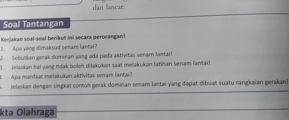 dan lancar. 
Soal Tantangan 
Kerjakan soal-soal berikut ini secara perorangan! 
1. Apa yang dimaksud senam lantai? 
2. Sebutkan gerak dominan yang ada pada aktivitas senam lantai! 
3. Jelaskan hal yang tidak boleh dilakukan saat melakukan latihan senam lantai! 
4. Apa manfaat melakukan aktivitas senam lantai? 
5. Jelaskan dengan singkat contoh gerak dominan senam lantai yang dapat dibuat suatu rangkaian gerakan! 
kta Olahraga