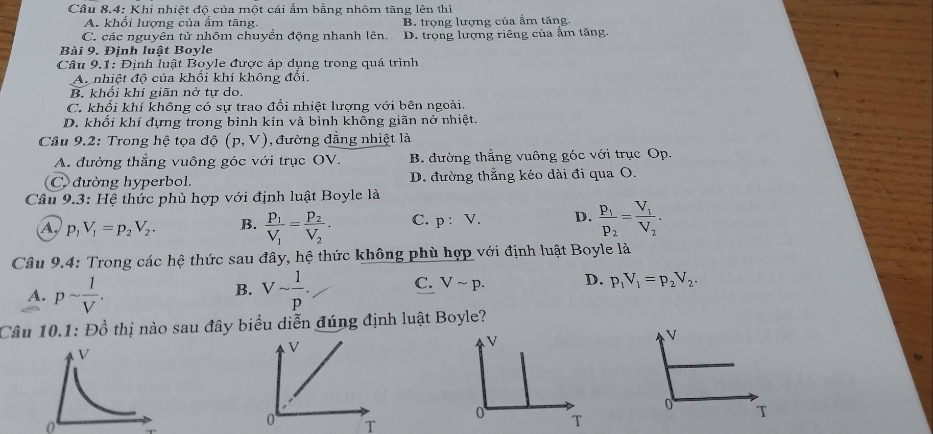 Câu 8.4: Khi nhiệt độ của một cái ấm bằng nhôm tăng lên thì
A. khối lượng của ấm tăng. B. trọng lượng của ấm tăng.
C. các nguyên tử nhôm chuyển động nhanh lên. D. trọng lượng riêng của ấm tăng.
Bài 9. Định luật Boyle
Câu 9.1: Định luật Boyle được áp dụng trong quá trình
A. nhiệt độ của khổi khí không đổi.
B. khối khí giãn nở tự do.
C. khối khí không có sự trao đổi nhiệt lượng với bên ngoài.
D. khối khí đựng trong bình kín và bình không giãn nở nhiệt.
Câu 9.2: Trong hệ tọa độ (p,V) , đường đẳng nhiệt là
A. đường thẳng vuông góc với trục OV. B. đường thẳng vuông góc với trục Op.
C. đường hyperbol. D. đường thẳng kéo dài đi qua O.
Câu 9.3: Hệ thức phù hợp với định luật Boyle là
A. p_1V_1=p_2V_2.
B. frac P_1V_1=frac P_2V_2.
C. p:V.
D. frac p_1p_2=frac V_1V_2.
Câu 9.4: Trong các hệ thức sau đây, hệ thức không phù hợp với định luật Boyle là
A. psim  1/V .
B. Vsim  1/p .
D.
C. Vsim p. p_1V_1=p_2V_2.
Câu 10.1: Đồ thị nào sau đây biểu diễn đúng định luật Boyle?
V
0
T
0