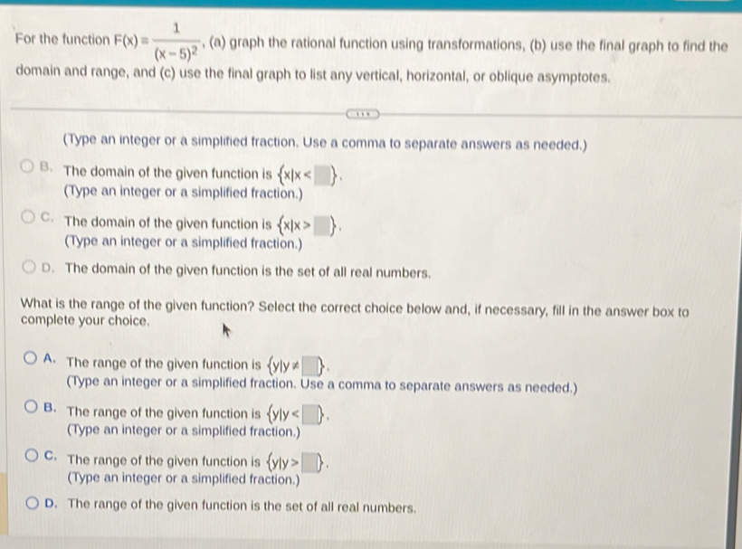 For the function F(x)=frac 1(x-5)^2 , (a) graph the rational function using transformations, (b) use the final graph to find the
domain and range, and (c) use the final graph to list any vertical, horizontal, or oblique asymptotes.
(Type an integer or a simplified fraction. Use a comma to separate answers as needed.)
B. The domain of the given function is  x|x . 
(Type an integer or a simplified fraction.)
C. The domain of the given function is  x|x>□ . 
(Type an integer or a simplified fraction.)
D. The domain of the given function is the set of all real numbers.
What is the range of the given function? Select the correct choice below and, if necessary, fill in the answer box to
complete your choice.
A. The range of the given function is  y|y!= □ . 
(Type an integer or a simplified fraction. Use a comma to separate answers as needed.)
B. The range of the given function is  y|y .
(Type an integer or a simplified fraction.)
C. The range of the given function is  y|y>□ . 
(Type an integer or a simplified fraction.)
D. The range of the given function is the set of all real numbers.