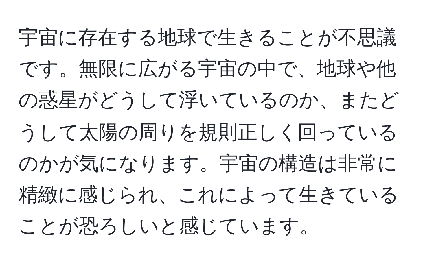 宇宙に存在する地球で生きることが不思議です。無限に広がる宇宙の中で、地球や他の惑星がどうして浮いているのか、またどうして太陽の周りを規則正しく回っているのかが気になります。宇宙の構造は非常に精緻に感じられ、これによって生きていることが恐ろしいと感じています。