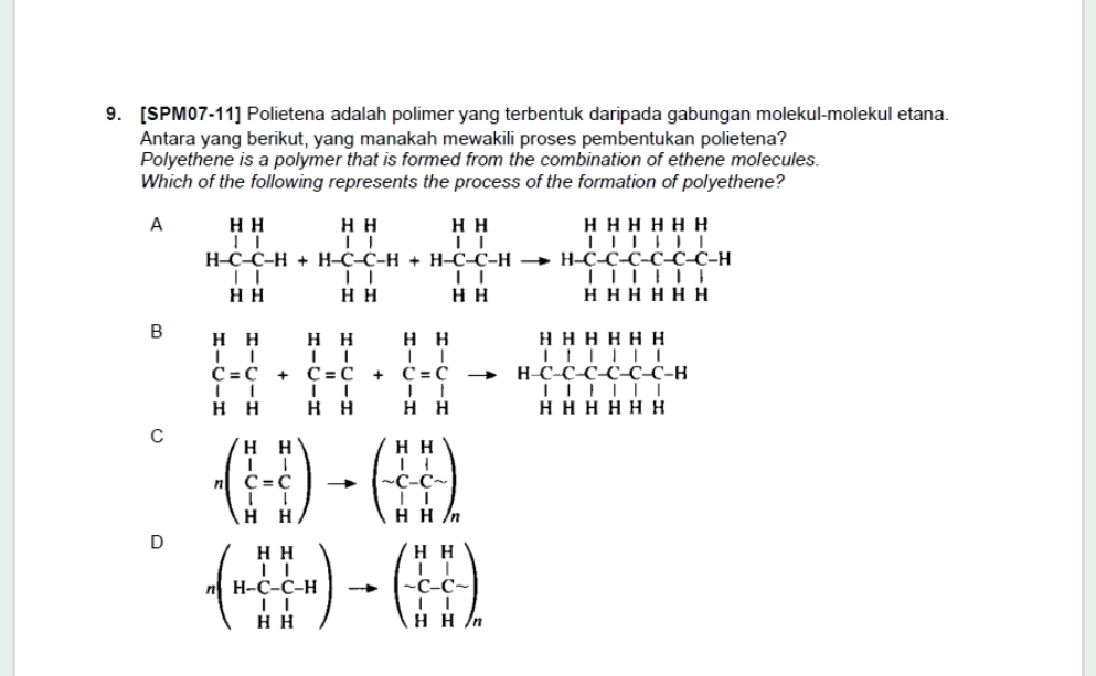 [SPM07-11] Polietena adalah polimer yang terbentuk daripada gabungan molekul-molekul etana.
Antara yang berikut, yang manakah mewakili proses pembentukan polietena?
Polyethene is a polymer that is formed from the combination of ethene molecules.
Which of the following represents the process of the formation of polyethene?
A beginarrayr HHHH | HC-C-H+HC-C-H+H-C-Hto H-C-H-C-C-H-C-H-H-C-C-C-C-C-H-C-C-C-C-C-C-endarray
B beginarrayr HHHHH&1H&Hendarray +beginarrayr HH&H C=C HHendarray +beginarrayr H C=C l=C&C&H&H&l=C l=H&H&lendarray to beginarrayr HHHH HClOto HClC-C-C-C-C-C-H HHHHHendarray
C nbeginpmatrix H&H C=C H&Hendpmatrix to beginpmatrix H&H -C-C- H&Hendpmatrix
D nbeginpmatrix HH H-C-C-H HHendpmatrix to beginpmatrix HH -C-C- HHendpmatrix