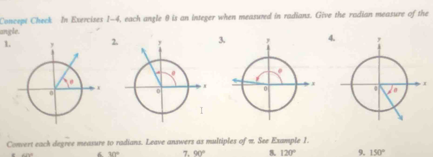 Concept Check In Exercises 1-4, each angle θ is an integer when measured in radians. Give the radian measure of the 
angle. 
4 
1. 
2 
3 
Convert each degree measure to radians. Leave answers as multiples of π. See Example 1.
∠ D°
6 30°
7. 90° 8. 120° 9. 150°