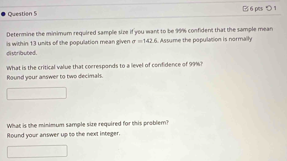 □ 6 pts つ 1 
Determine the minimum required sample size if you want to be 99% confident that the sample mean 
is within 13 units of the population mean given sigma =142.6. Assume the population is normally 
distributed. 
What is the critical value that corresponds to a level of confidence of 99%? 
Round your answer to two decimals. 
What is the minimum sample size required for this problem? 
Round your answer up to the next integer.