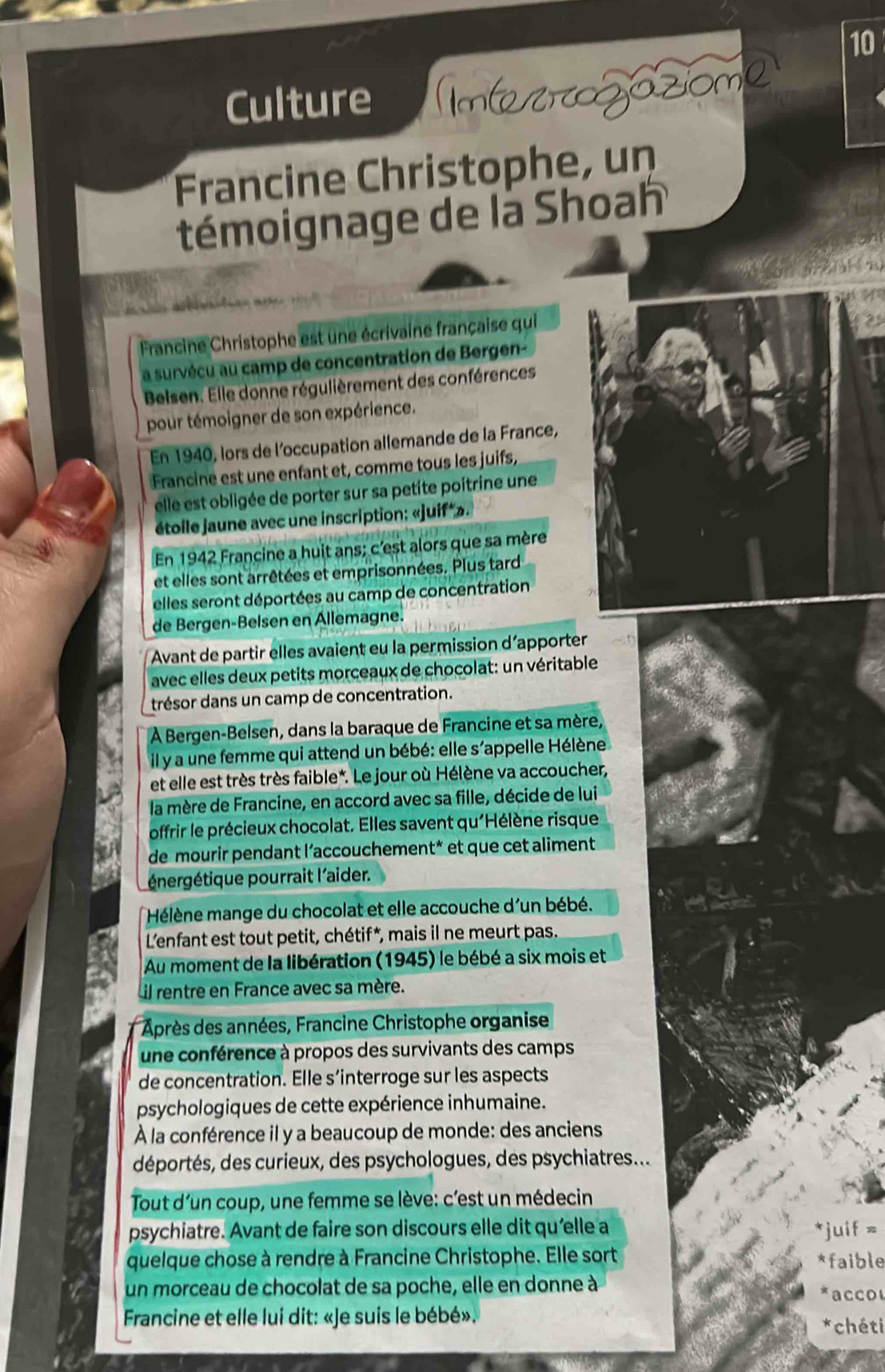 Culture Intetroozóziome
Francine Christophe, un
témoignage de là Shoah
Francine Christophe est une écrivaine française qui
a survécu au camp de concentration de Bergen-
Belsen. Elle donne régulièrement des conférences
pour témoigner de son expérience.
En 1940, lors de l'occupation allemande de la France,
Francine est une enfant et, comme tous les juifs,
elle est obligée de porter sur sa petite poitrine une
étolle jaune avec une inscription: «juif*».
En 1942 Francine a huit ans; c'est alors que sa mère
et elles sont arrêtées et emprisonnées. Plus tard
elles seront déportées au camp de concentration
de Bergen-Belsen en Allemagne.
Avant de partir elles avaient eu la permission d’apporter
avec elles deux petits morceaux de chocolat: un véritable
trésor dans un camp de concentration.
À Bergen-Belsen, dans la baraque de Francine et sa mère,
il y a une femme qui attend un bébé: elle s'appelle Hélène
et elle est très très faible*. Le jour où Hélène va accoucher,
la mère de Francine, en accord avec sa fille, décide de lui
offrir le précieux chocolat. Elles savent qu'Hélène risque
de mourir pendant l’accouchement* et que cet aliment
énergétique pourrait l'aider.
Hélène mange du chocolat et elle accouche d'un bébé.
L'enfant est tout petit, chétif*, mais il ne meurt pas.
Au moment de la libération (1945) le bébé a six mois et
il rentre en France avec sa mère.
* Après des années, Francine Christophe organise
une conférence à propos des survivants des camps
de concentration. Elle s’interroge sur les aspects
psychologiques de cette expérience inhumaine.
À la conférence il y a beaucoup de monde: des anciens
déportés, des curieux, des psychologues, des psychiatres...
Tout d'un coup, une femme se lève: c'est un médecin
psychiatre. Avant de faire son discours elle dit qu’elle a *juif =
quelque chose à rendre à Francine Christophe. Elle sort *faible
un morceau de chocolat de sa poche, elle en donne à  a c c or
Francine et elle lui dit: «Je suis le bébé». *chéti