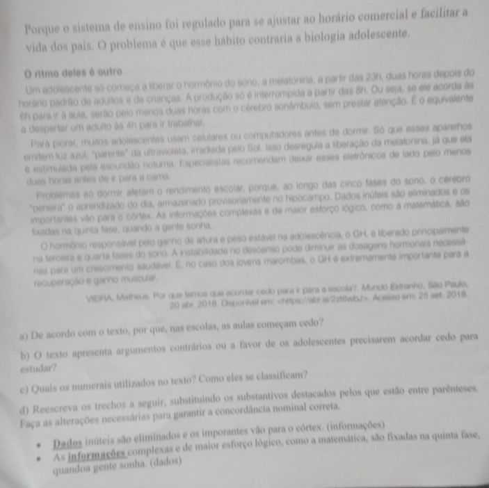 Porque o sistema de ensino foi regulado para se ajustar ao horário comercial e facilitar a
vida dos pais. O problema é que esse hábito contraria a biologia adolescente.
O ritmo deles é outro
Um adolescente só começa a liberar o hormônio do sono, a melatonina, a partir das 23h, duas horas depois do
horário padrão de adultos e de crianças. A produção só é interrompida a partir das 8h. Ou seja, se ele acorda às
6h para ir a aula, serão pelo menos duas horas com o cérebro sonâmbulo, sem prestar atenção. É o equivalente
a despertar um adulto às 4h para ir trabalhar.
Para piorar, muitos adolescentes usam celulares ou computadores antes de dormir. Só que esses aparelhos
emitem luz azul, "parente" da ultravioleta, irradiada pelo Sol. Isso desregula a liberação da melatonina, já que ela
é estimulada pela escuridão noturna. Especialistas recomendam deixar esses eletrônicos de lado pelo menos
duas horas antes de ir para a cama.
Problemas ao dormir afetam o rendimento escolar, porque, ao longo das cinco fases do sono, o cérebro
"peneira" o aprendizado do dia, armazenado provisoriamente no hipocampo. Dados inúteis são eliminados e os
importantes vão para o córtex. As informações complexas e de maior esforço lógico, como a matemática, são
fixadas na quinta fase, quando a gante sonha.
O hormônio responsável pelo ganho de altura e peso estável na adolescência, o GH, e liberado principalmente
na terceira e quarta fases do sono. A instabilidade no descanso pode diminuir as dosagens hormonais necessá
rias para um crescimento saudável. E, no caso dos jovens marombas, o GH é extremamente importante para a
recuperação e ganho muscular.
VIEIRA, Matheus. Por que temos que acordar cedo para ir para a escola?. Mundo Estranho, São Paulo,
20 abr. 2018. Disponivel em:. Acesso em; 25 set. 2018.
a) De acordo com o texto, por que, nas escolas, as aulas começam cedo?
b) O texto apresenta argumentos contrários ou a favor de os adolescentes precisarem acordar cedo para
estudar?
c) Quais os numerais utilizados no texto? Como eles se classificam?
d) Reescreva os trechos a seguir, substituindo os substantivos destacados pelos que estão entre parênteses.
Faça as alterações necessárias para garantir a concordância nominal correta.
Dados inúteis são eliminados e os imporantes vão para o córtex. (informações)
As informações complexas e de maior esforço lógico, como a matemática, são fixadas na quinta fase,
quandoa gente sonha. (dados)