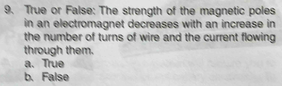 True or False: The strength of the magnetic poles
in an electromagnet decreases with an increase in 
the number of turns of wire and the current flowing
through them.
a. True
b. False