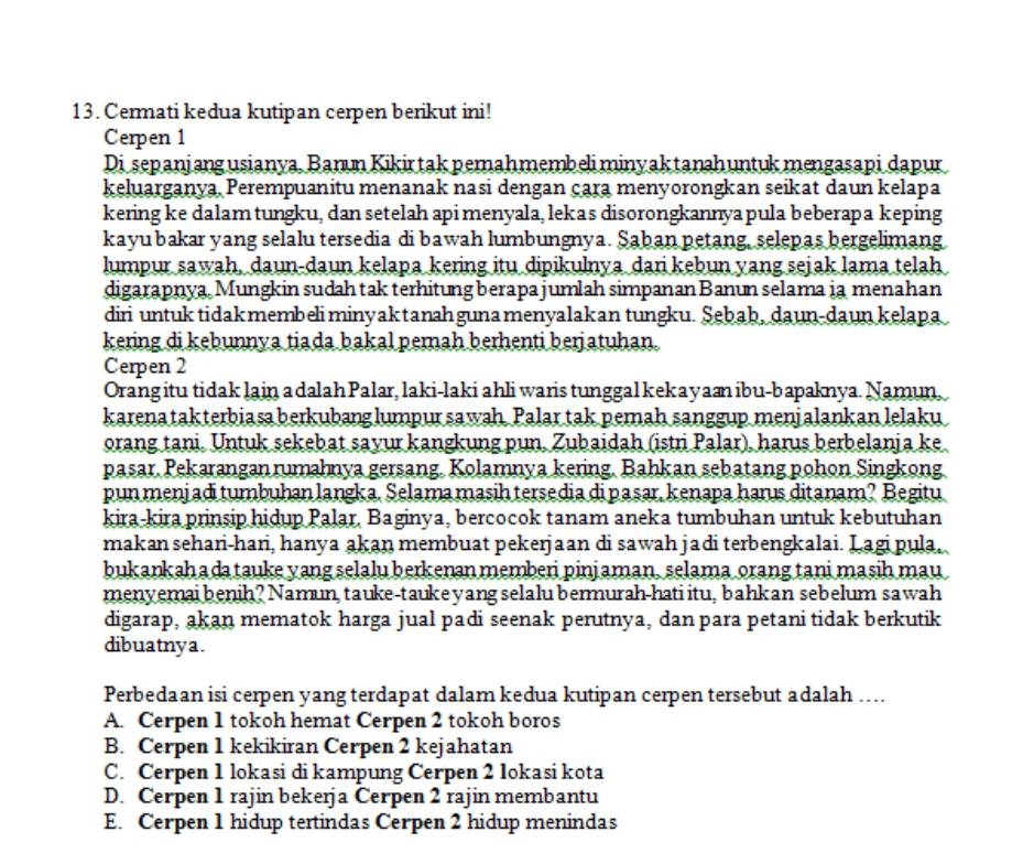 Cermati kedua kutipan cerpen berikut ini!
Cerpen 1
Disepanjangusianya, Banun Kikirtak pemahmembeli minyaktanahuntukmengasapi dapur
keluarganya, Perempuanitu menanak nasi dengan çara menyorongkan seikat daun kelapa
kering ke dalamtungku, dan setelah api menyala, lekas disorongkannya pula beberapa keping
kayu bakar yang selalu tersedia di bawah lumbungnya. Şaban petang, selepas bergelimang
lumpur sawah, daun-daun kelapa kering itu dipikulnya dari kebun yang sejak lama telah
digarapnya, Mungkin sudah tak terhitung berapa jumlah simpanan Banun selama ia menahan
diri untuktidakmembeli minyaktanahgunamenyalakan tungku. Şebab, daun-daunkelapa
kering di kebunnya tiada bakal pemah berhenti berjatuhan.
Cerpen 2
Orang itu tidak lain a dalah Palar, laki-laki ahli waris tunggal kekayaæ ibu-bapaknya. Namun,
karena takterbiasa berkubanglumpur sawah. Palar tak pemah sanggup menjalankan lelaku
orang tani. Untuk sekebat sayur kangkung pun, Zubaidah (istri Palar), harus berbelanja ke
pasar. Pekarangan rumahnya gersang. Kolamnya kering. Bahkan sebatang pohon Singkong
punmenjadi tumbuhan langka. Selama masih tersedia di pasar, kenapa harus ditanam? Begitu
kira-kira prinsip hidup Palar, Baginya, bercocok tanam aneka tumbuhan untuk kebutuhan
makan sehari-hari, hanya akan membuat pekerjaan di sawah jadi terbengkalai. Lagi pula,
bukankahada tauke yang selalu berkenan memberi pinjaman, selama orang tani masih mau
menyemai benih? Namun, tauke-taukeyang selalu bermurah-hati itu, bahkan sebelum sawah
digarap, akan mematok harga jual padi seenak perutnya, dan para petani tidak berkutik
dibuatnya.
Perbedaan isi cerpen yang terdapat dalam kedua kutipan cerpen tersebut adalah …...
A. Cerpen 1 tokoh hemat Cerpen 2 tokoh boros
B. Cerpen 1 kekikiran Cerpen 2 kejahatan
C. Cerpen 1 lokasi di kampung Cerpen 2 lokasi kota
D. Cerpen 1 rajin bekerja Cerpen 2 rajin membantu
E. Cerpen 1 hidup tertindas Cerpen 2 hidup menindas