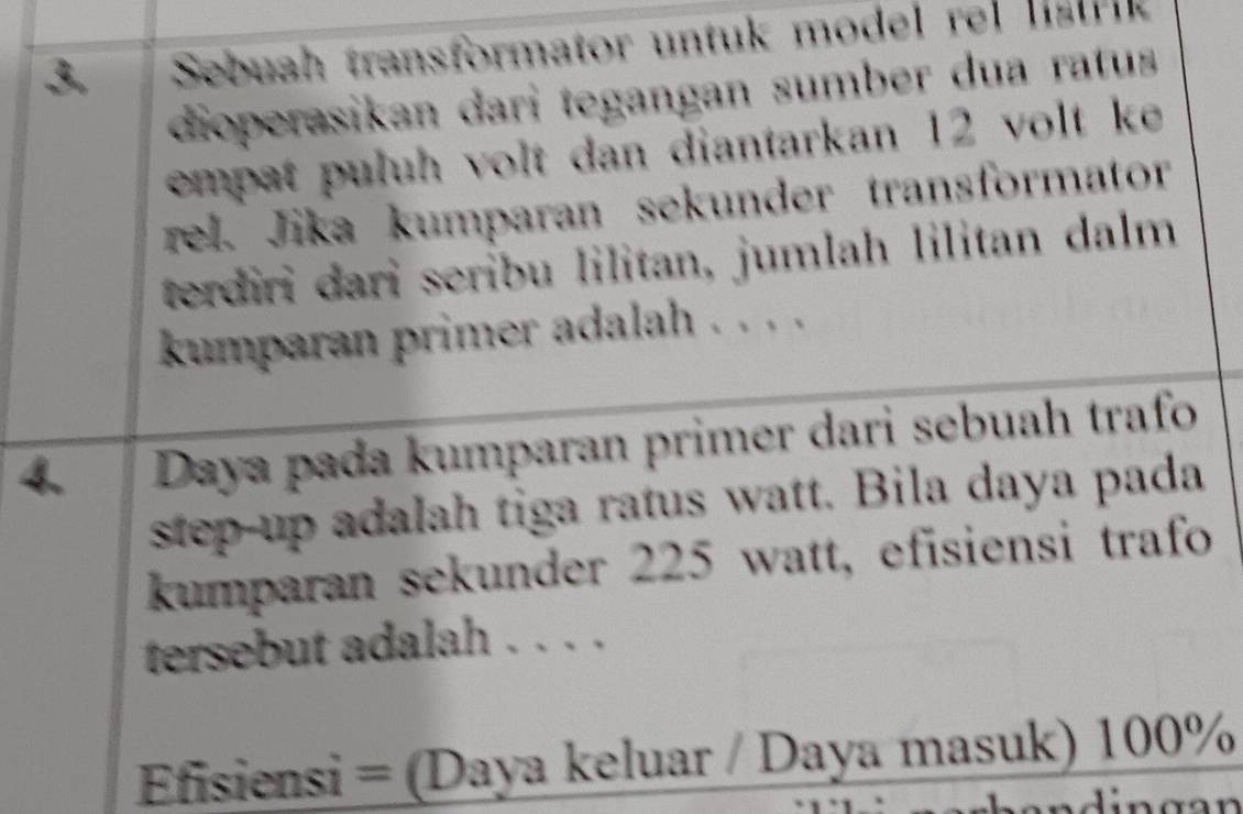 Sebuah transformator untuk model rel ls t k 
dioperasikan dari tegangan sumber dua ratus 
empat puluh volt dan diantarkan 12 volt ke 
rel. Jika kumparan sekunder transformator 
terdiri dari seribu lilitan, jumlah lilitan dalm 
kumparan primer adalah . . . . 
4. Daya pada kumparan primer dari sebuah trafo 
step-up adalah tiga ratus watt. Bila daya pada 
kumparan sekunder 225 watt, efisiensi trafo 
tersebut adalah . . . . 
Efisiensi = (Daya keluar / Daya masuk) 100%