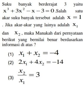 Suku banyak berderajat 3 yaitu
x^3+3x^2-x-3=0.Salah satu
akar suku banyak tersebut adalah x=1. Jika akar-akar yang lainya adalah X_1
dan X_2 , maka Manakah dari pernyataan
berikut yang bernilai benar berdasarkan
informasi di atas ?
(1) x_1+x_2=-4
(2) 2x_1+4x_2=-14
(3) frac x_2x_1=3