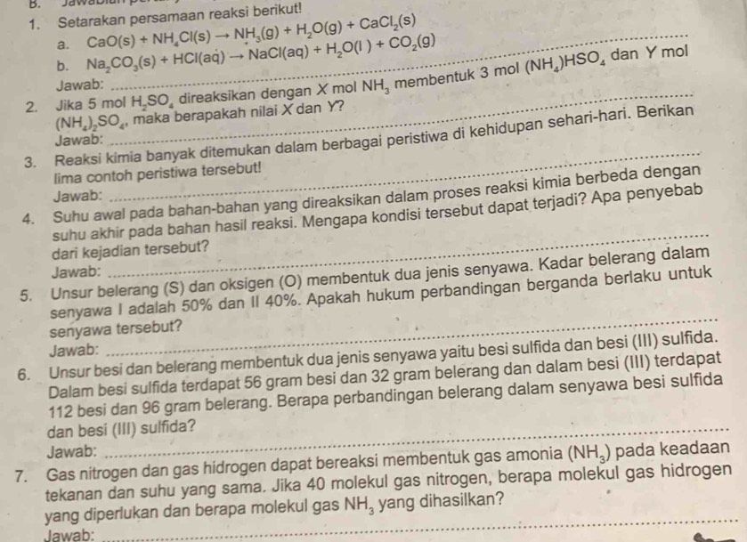 JawaD
1. Setarakan persamaan reaksi berikut!
a.
b. Na_2CO_3(s)+HCl(aq)to NaCl(aq)+H_2O(l)+CO_2(g) CaO(s)+NH_4Cl(s)to NH_3(g)+H_2O(g)+CaCl_2(s) _
_
Jawab:
2. Jika 5 mol 1,30 direaksikan dengan X mol NH_3 memben tuk3mol(NH_4)HSO_4
dan Y mol
(NH_4)_2SO_4 , maka berapakah nilai X dan Y?
_
3. Reaksi kimia banyak ditemukan dalam berbagai peristiwa di kehidupan sehari-hari. Berikan
Jawab:
lima contoh peristiwa tersebut!
4. Suhu awal pada bahan-bahan yang direaksikan dalam proses reaksi kimia berbeda dengan
Jawab:
_
suhu akhir pada bahan hasil reaksi. Mengapa kondisi tersebut dapat terjadi? Apa penyebab
dari kejadian tersebut?
Jawab:
5. Unsur belerang (S) dan oksigen (O) membentuk dua jenis senyawa. Kadar belerang dalam
senyawa I adalah 50% dan II 40%. Apakah hukum perbandingan berganda berlaku untuk
senyawa tersebut?
Jawab:
_
6. Unsur besi dan belerang membentuk dua jenis senyawa yaitu besi sulfida dan besi (III) sulfida.
Dalam besi sulfida terdapat 56 gram besi dan 32 gram belerang dan dalam besi (III) terdapat
112 besi dan 96 gram belerang. Berapa perbandingan belerang dalam senyawa besi sulfida
dan besi (III) sulfida?
Jawab:
7. Gas nitrogen dan gas hidrogen dapat bereaksi membentuk gas amonia (NH_3) pada keadaan
tekanan dan suhu yang sama. Jika 40 molekul gas nitrogen, berapa molekul gas hidrogen
_
yang diperlukan dan berapa molekul gas NH_3 yang dihasilkan?
Jawab:
__