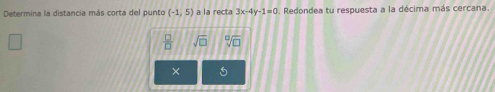 Determina la distancia más corta del punto (-1,5) a la recta 3x-4y-1=0. Redondea tu respuesta a la décima más cercana.
 □ /□   sqrt(□ ) sqrt[0](□ )
×