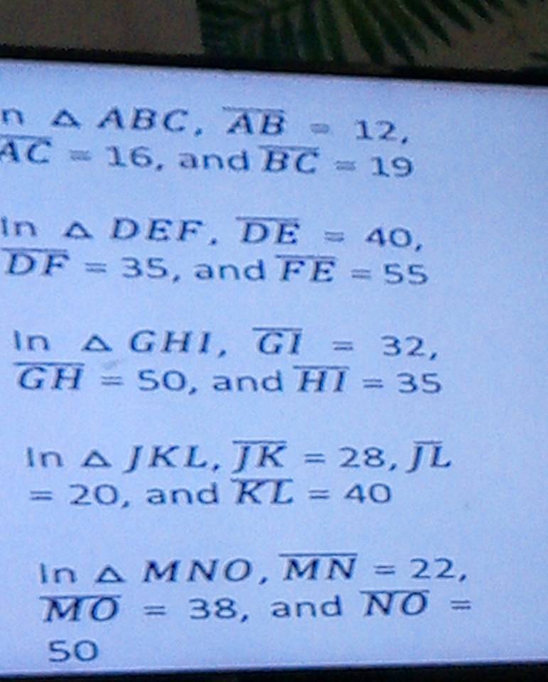 △ ABC, overline AB=12,
overline AC=16 , and overline BC=19
In △ DEF, overline DE=40,
overline DF=35 , and overline FE=55
In △ GHI, overline GI=32,
overline GH=50 , and overline HI=35
In △ JKL, overline JK=28, overline JL
=20 , and overline KL=40
l r 1 △ MNO, overline MN=22,
overline MO=38 , and overline NO=
50