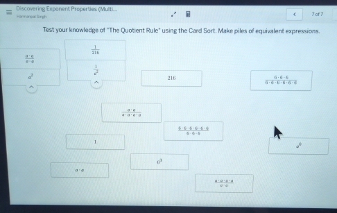 Discovering Exponent Properties (Multi.. 
f 
Harmanpali Singh 7 of 7 
Test your knowledge of ''The Quotient Rule" using the Card Sort. Make piles of equivalent expressions.
 1/216 
 a· a/a· a 
 1/u^2 
a^2 216  6· 6· 6/6· 6· 6· 6· 6· 6· 6 
 a· a/a· a· a· a 
 (6-6-6-6-6-6)/6-6-6 
1
d°
6^3