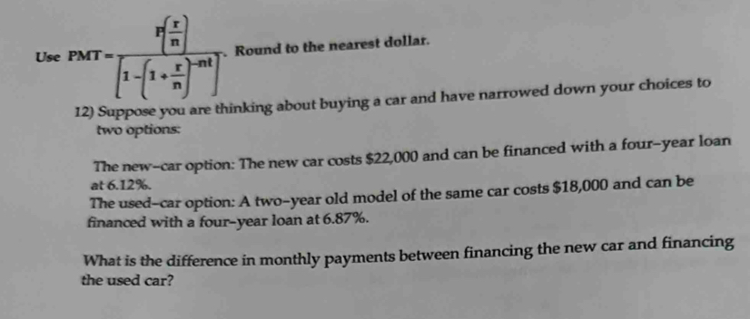 Use PMT=frac P(frac r( r/n )[1-(1+ r/n )^2]. Round to the nearest dollar. 
12) Suppose you are thinking about buying a car and have narrowed down your choices to 
two options: 
The new-car option: The new car costs $22,000 and can be financed with a four-year loan 
at 6.12%. 
The used-car option: A two-year old model of the same car costs $18,000 and can be 
financed with a four-year loan at 6.87%. 
What is the difference in monthly payments between financing the new car and financing 
the used car?