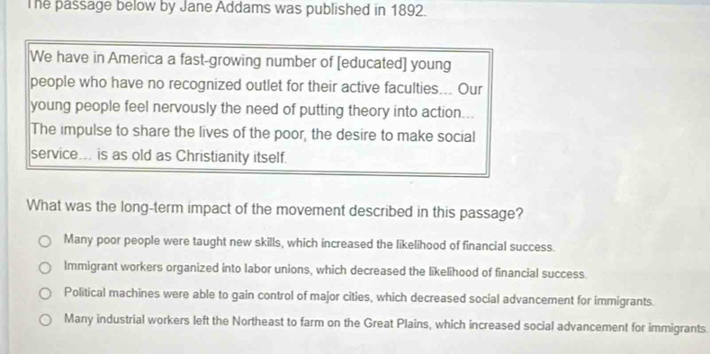 The passage below by Jane Addams was published in 1892.
We have in America a fast-growing number of [educated] young
people who have no recognized outlet for their active faculties... Our
young people feel nervously the need of putting theory into action...
The impulse to share the lives of the poor, the desire to make social
service... is as old as Christianity itself.
What was the long-term impact of the movement described in this passage?
Many poor people were taught new skills, which increased the likelihood of financial success.
Immigrant workers organized into labor unions, which decreased the likelihood of financial success.
Political machines were able to gain control of major cities, which decreased social advancement for immigrants.
Many industrial workers left the Northeast to farm on the Great Plains, which increased social advancement for immigrants