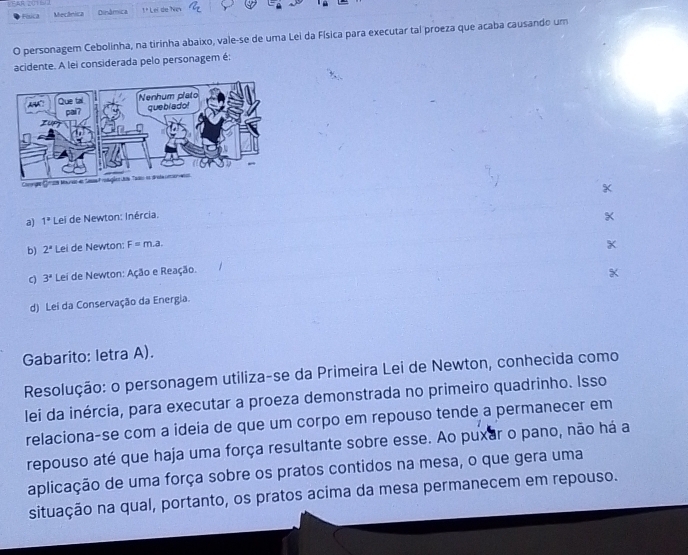 LEAR 201 
Física Mecânica Dinâmica 1º Lei de Ni
O personagem Cebolinha, na tirinha abaixo, vale-se de uma Lei da Física para executar tal proeza que acaba causando um
acidente. A lei considerada pelo personagem é:
X
a) 1° Lei de Newton: Inércia.
b) 2^a Lei de Newton: F= m.a
X
C) 3^a Lei de Newton: Ação e Reação.
d) Lei da Conservação da Energia.
Gabarito: letra A).
Resolução: o personagem utiliza-se da Primeira Lei de Newton, conhecida como
lei da inércia, para executar a proeza demonstrada no primeiro quadrinho. Isso
relaciona-se com a ideia de que um corpo em repouso tende a permanecer em
repouso até que haja uma força resultante sobre esse. Ao puxar o pano, não há a
aplicação de uma força sobre os pratos contidos na mesa, o que gera uma
situação na qual, portanto, os pratos acima da mesa permanecem em repouso.