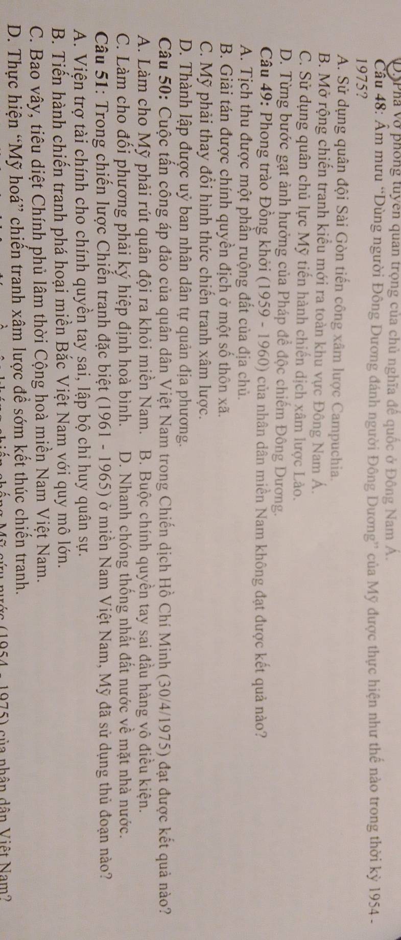 ĐôPhá vở phòng tuyen quan trọng của chủ nghĩa đề quốc ở Đông Nam A.
Cầu 48: Ẩm mưu “Dùng người Đông Dương đánh người Đông Dương” của Mỹ được thực hiện như thế nào trong thời kỳ 1954 -
1975?
A. Sử dụng quân đội Sài Gòn tiến công xâm lược Campuchia.
B. Mở rộng chiến tranh kiểu mới ra toàn khu vực Đông Nam Á.
C. Sử dụng quân chủ lực Mỹ tiến hành chiến dịch xâm lược Lào.
D. Từng bước gạt ảnh hưởng của Pháp để độc chiếm Đông Dương.
Câu 49: Phong trào Đồng khởi (1959 - 1960) của nhân dân miền Nam không đạt được kết quả nào?
A. Tịch thu được một phần ruộng đất của địa chủ.
B. Giải tán được chính quyền địch ở một số thôn xã.
C. Mỹ phải thay đổi hình thức chiến tranh xâm lược.
D. Thành lập được uỷ ban nhân dân tự quản địa phương.
Câu 50: Cuộc tần công áp đảo của quân dân Việt Nam trong Chiến dịch Hồ Chí Minh (30/4/1975) đạt được kết quả nào?
A. Làm cho Mỹ phải rút quân đội ra khỏi miền Nam.  B. Buộc chính quyền tay sai đầu hàng vô điều kiện.
C. Làm cho đối phương phải ký hiệp định hoà bình. D. Nhanh chóng thống nhất đất nước về mặt nhà nước.
Câu 51: Trong chiến lược Chiến tranh đặc biệt (1961 - 1965) ở miền Nam Việt Nam, Mỹ đã sử dụng thủ đoạn nào?
A. Viện trợ tài chính cho chính quyền tay sai, lập bộ chi huy quân sự.
B. Tiến hành chiến tranh phá hoại miền Bắc Việt Nam với quy mô lớn.
C. Bao vây, tiêu diệt Chính phủ lâm thời Cộng hoà miền Nam Việt Nam.
D. Thực hiện “Mỹ hoá” chiến tranh xâm lược để sớm kết thúc chiến tranh.
s (1954 - 1975) của nhân dân Việt Nam?