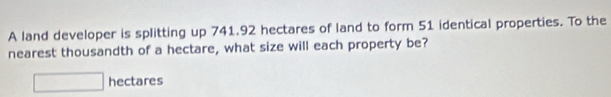 A land developer is splitting up 741.92 hectares of land to form 51 identical properties. To the 
nearest thousandth of a hectare, what size will each property be?
□ hectares