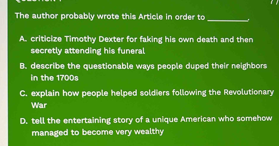 The author probably wrote this Article in order to_
A. criticize Timothy Dexter for faking his own death and then
secretly attending his funeral
B. describe the questionable ways people duped their neighbors
in the 1700s
C. explain how people helped soldiers following the Revolutionary
War
D. tell the entertaining story of a unique American who somehow
managed to become very wealthy