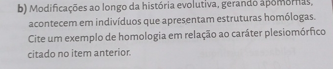 Modificações ao longo da história evolutiva, gerando apomornas, 
acontecem em indivíduos que apresentam estruturas homólogas. 
Cite um exemplo de homologia em relação ao caráter plesiomórfico 
citado no item anterior.