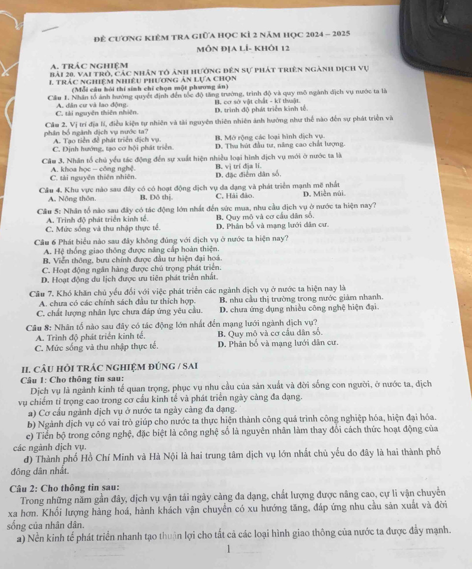 đẻ cươnG KIÊM tRA giữa học KÌ 2 năm hQC 2024 - 2025
MôN địa lÍ- khÔi 12
A. trác Nghiệm
bài 20, vai trò, các nhân tỏ ảnh hưởng đên sự phát triên ngành dịch vụ
I. trÁc nghiệM nhiêU phương án lựa chọn
(Mỗi câu hỏi thí sinh chỉ chọn một phương án)
Câu 1. Nhân tố ảnh hướng quyết định đến tốc độ tăng trưởng, trình độ và quy mô ngành dịch vụ nước ta là
A. dân cư và lao động. B. cơ sở vật chất - kĩ thuật.
C. tài nguyên thiên nhiên. D. trình độ phát triển kinh tế.
Câu 2. Vị trí địa lí, điều kiện tự nhiên và tài nguyên thiên nhiên ảnh hưởng như thế nào đến sự phát triển và
phân bố ngành dịch vụ nước ta?
A. Tạo tiền đề phát triển dịch vụ. B. Mở rộng các loại hình dịch vụ.
C. Định hướng, tạo cơ hội phát triển. D. Thu hút đầu tư, nâng cao chất lượng.
Câu 3. Nhân tố chủ yếu tác động đến sự xuất hiện nhiều loại hình dịch vụ mới ở nước ta là
A. khoa học - công nghệ. B. vị trí địa lí.
C. tài nguyên thiên nhiên. D. đặc điểm dân số.
Câu 4. Khu vực nào sau đây có có hoạt động dịch vụ da dạng và phát triển mạnh mẽ nhất
A. Nông thôn. B. Đô thị. C. Hải đảo. D. Miền núi.
Câu 5: Nhân tố nào sau đây có tác động lớn nhất đến sức mua, nhu cầu dịch vụ ở nước ta hiện nay?
A. Trình độ phát triển kinh tế. B. Quy mô và cơ cấu dân số.
C. Mức sống và thu nhập thực tế. D. Phân bố và mạng lưới dân cư.
Câu 6 Phát biểu nào sau đây không đúng với dịch vụ ở nước ta hiện nay?
A. Hệ thống giao thông được nâng cấp hoàn thiện.
B. Viễn thông, bưu chính được đầu tư hiện đại hoá.
C. Hoạt động ngân hàng được chú trọng phát triển.
D. Hoạt động du lịch được ưu tiên phát triển nhất.
Cầu 7. Khó khăn chủ yểu đối với việc phát triển các ngành dịch vụ ở nước ta hiện nay là
A. chưa có các chính sách đầu tư thích hợp. B. nhu cầu thị trường trong nước giảm nhanh.
C. chất lượng nhân lực chưa đáp ứng yêu cầu.  D. chưa ứng dụng nhiều công nghệ hiện đại.
Câu 8: Nhân tố nào sau đây có tác động lớn nhất đến mạng lưới ngành dịch vụ?
A. Trình độ phát triển kinh tế. B. Quy mô và cơ cấu dân số.
C. Mức sống và thu nhập thực tế. D. Phân bố và mạng lưới dân cư.
II. CÂU HÒI TRÁC NGHIỆM ĐÚNG / SAI
Câu 1: Cho thông tin sau:
Dịch vụ là ngành kinh tế quan trọng, phục vụ nhu cầu của sản xuất và đời sống con người, ở nước ta, dịch
vụ chiếm tỉ trọng cao trong cơ cấu kinh tế và phát triển ngày càng đa dạng.
a) Cơ cấu ngành dịch vụ ở nước ta ngày càng đa dạng.
b) Ngành dịch vụ có vai trò giúp cho nước ta thực hiện thành công quá trình công nghiệp hóa, hiện đại hóa.
c) Tiến bộ trong công nghệ, đặc biệt là công nghệ số là nguyên nhân làm thay đổi cách thức hoạt động của
các ngành dịch vụ.
d) Thành phố Hồ Chí Minh và Hà Nội là hai trung tâm dịch vụ lớn nhất chủ yếu do đây là hai thành phố
đông dân nhất.
Câu 2: Cho thông tin sau:
Trong những năm gần đây, dịch vụ vận tải ngày càng đa dạng, chất lượng được nâng cao, cự li vận chuyển
xa hơn. Khối lượng hàng hoá, hành khách vận chuyển có xu hướng tăng, đáp ứng nhu cầu sản xuất và đời
sống của nhân dân.
a) Nền kinh tế phát triển nhanh tạo thuận lợi cho tất cả các loại hình giao thông của nước ta được đẩy mạnh.