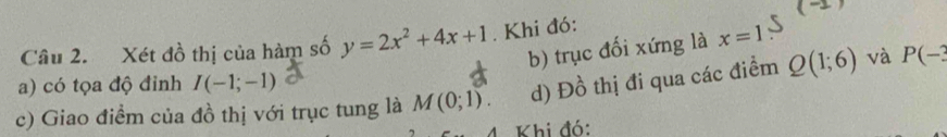 ( 
Câu 2. Xét đồ thị của hàm số y=2x^2+4x+1. Khi đó: 
b) trục đối xứng là x=1
a) có tọa độ đinh I(-1;-1)
c) Giao điểm của đồ thị với trục tung là M(0;1). d) Dhat o 6 thị đi qua các điểm Q(1;6) và P(-3
Khi đó: