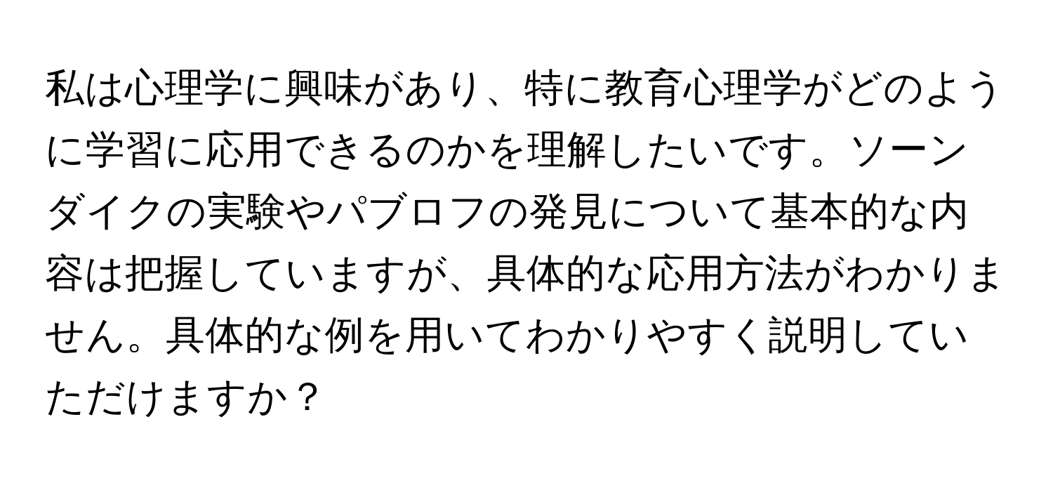 私は心理学に興味があり、特に教育心理学がどのように学習に応用できるのかを理解したいです。ソーンダイクの実験やパブロフの発見について基本的な内容は把握していますが、具体的な応用方法がわかりません。具体的な例を用いてわかりやすく説明していただけますか？