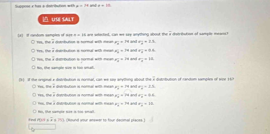 Suppose x has a distribution with mu =74 and sigma =10. 
USE SALT
(a) If random samples of size n=16 are selected, can we say anything about the overline x distribution of sample means?
Yes, the overline x distribution is normal with mean mu _overline x=74 and sigma _x=2.5.
Yes, the overline x distribution is normal with mean F_x=74 and sigma _x^((=0.6.)
Yes, the overline x) distribution is normal with mean mu _x=74 and sigma _x^(-=10.
No, the sample size is too small.
(b) If the original x distribution is normal, can we say anything about the overline x) distribution of random samples of size 16?
Yes, the overline x distribution is normal with mean mu _overline x=74 and sigma _overline x=2.5.
Yes, the overline x distribution is normall with mean mu _x^(-=74 and sigma _overline x)=0.6.
Yes, the overline x distribution is normal with mean mu _overline x=74 and sigma frac ^x=10.
No, the sample size is too small.
Find P(69≤ overline x≤ 75). (Round your answer to four decimal places.)