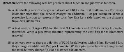 Direction: Solve the following real-life problem about function and piecewise function. 
16. A ride-hailing service charges a flat rate of P40 for the first 3 kilometers. For every
kilometer after that, the service charges an additional P10 per kilometer. Write a 
piecewise function to represent the total fare f(x) for a ride based on the distance 
traveled x kilometers. 
17. A taxi service charges P40 for the first 3 kilometers and P10 for every kilometer
thereafter. Write a piecewise function representing the cost f(x) for x kilometers
traveled. 
18. A delivery service charges a flat fee of P200 for deliveries within 5 km. Beyond 5 km, 
they charge an additional P20 per kilometer. Write a piecewise function to represent 
the total delivery charge f(d) for a distance d kilometers.