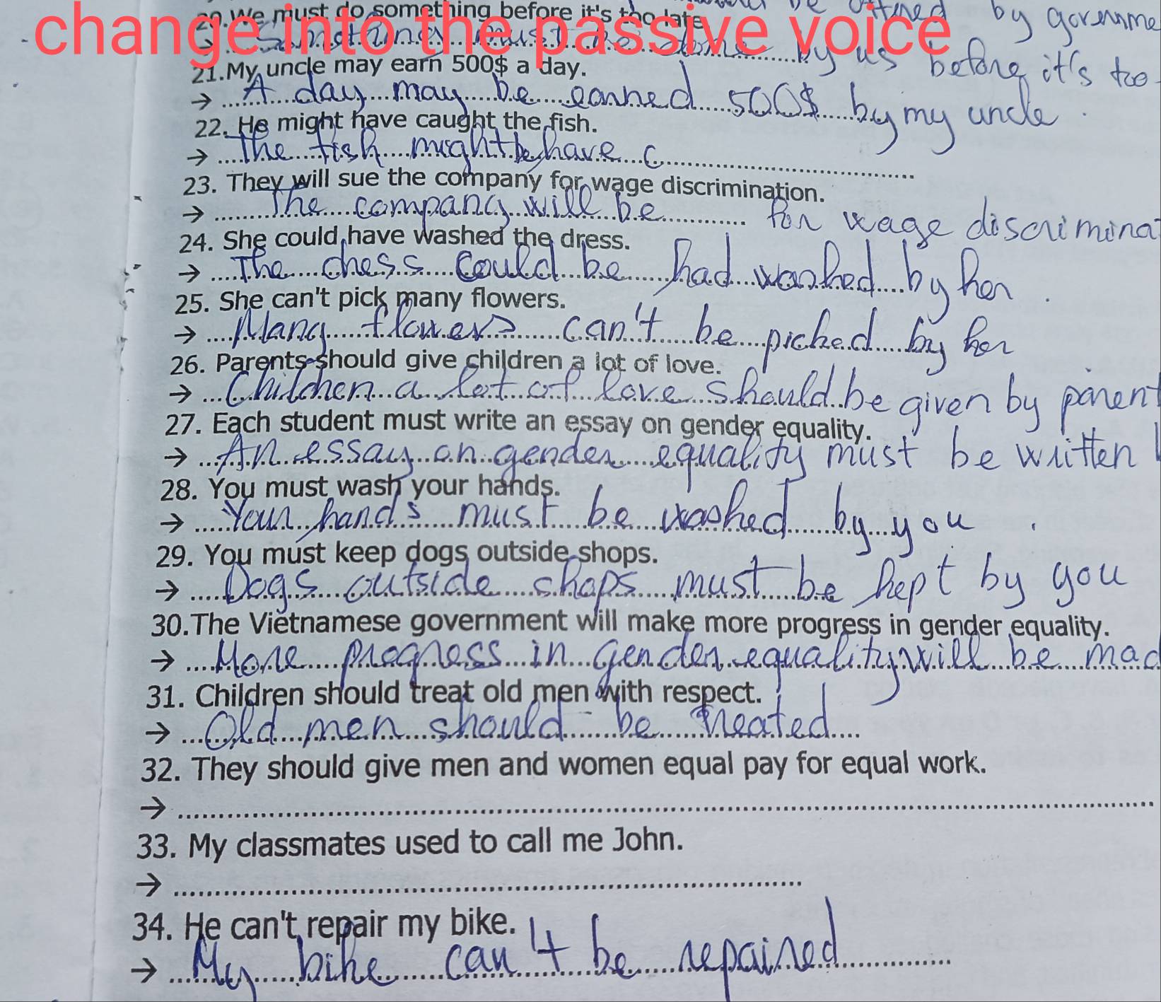 chande a e 
21.My uncle may earn 500$ a day. 
22. He might have caught the fish. 
_ 
→ . 
23. They will sue the company for wage discrimination. 
_ 
24. She could have washed the dress. 
→ . 
25. She can't pick many flowers. 
>.._ 
26. Parents should give children a lot of love. 
→ .. 
27. Each student must write an essay on gender equality. 
→ ... 
28. You must wash your hands. 
→ .. 
29. You must keep dogs outside shops. 
→ . 
30.The Vietnamese government will make more progress in gender equality. 
→ . 
31. Children should treat old men with respect. 
_ 
32. They should give men and women equal pay for equal work. 
_ 
33. My classmates used to call me John. 
_ 
_ 
34. He can't repair my bike.